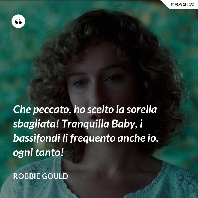 Che peccato, ho scelto la sorella sbagliata! Tranquilla Baby, i bassifondi li frequento anche io, ogni tanto! - Robbie Gould