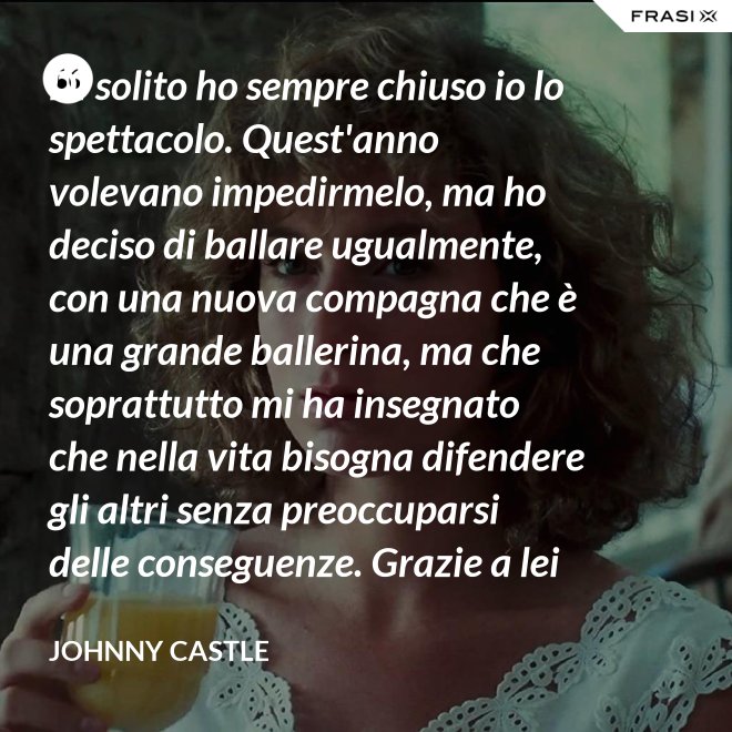Di solito ho sempre chiuso io lo spettacolo. Quest'anno volevano impedirmelo, ma ho deciso di ballare ugualmente, con una nuova compagna che è una grande ballerina, ma che soprattutto mi ha insegnato che nella vita bisogna difendere gli altri senza preoccuparsi delle conseguenze. Grazie a lei ho capito... che tipo di persona voglio diventare. Parlo di Frances Houseman. - Johnny Castle