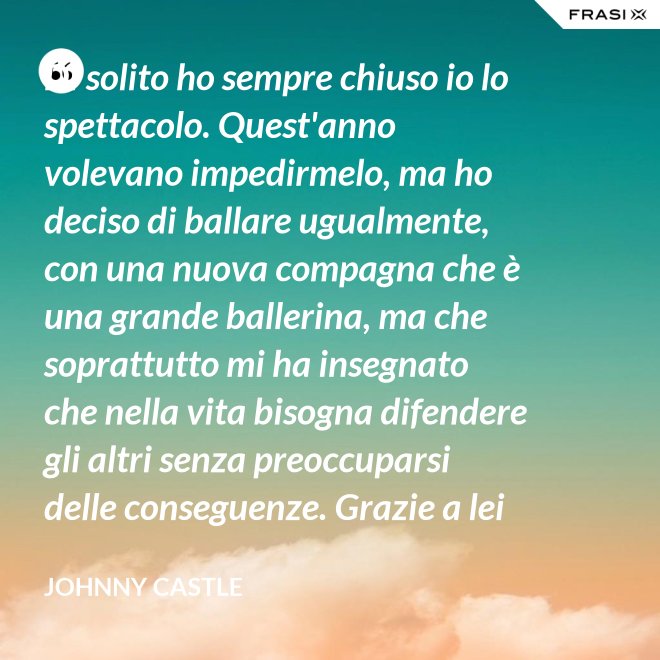 Di solito ho sempre chiuso io lo spettacolo. Quest'anno volevano impedirmelo, ma ho deciso di ballare ugualmente, con una nuova compagna che è una grande ballerina, ma che soprattutto mi ha insegnato che nella vita bisogna difendere gli altri senza preoccuparsi delle conseguenze. Grazie a lei ho capito... che tipo di persona voglio diventare. Parlo di Frances Houseman. - Johnny Castle