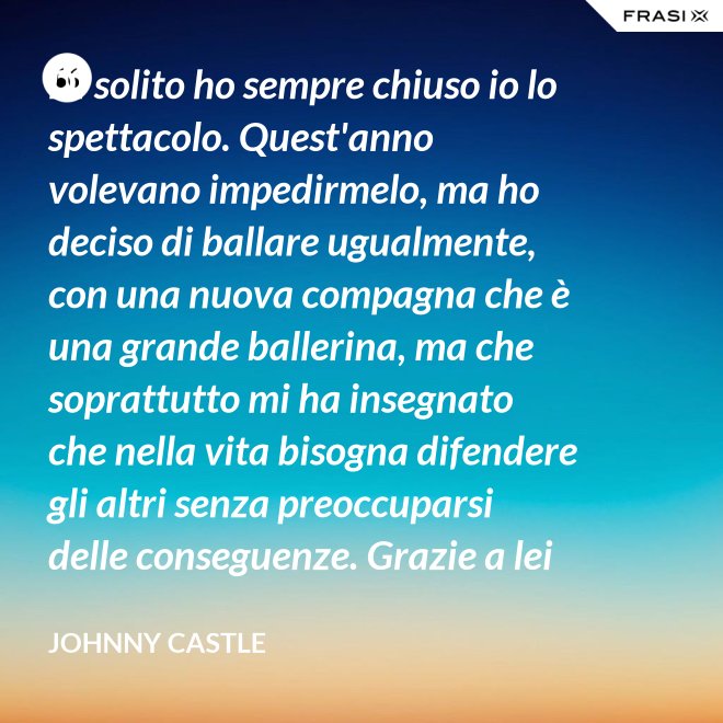 Di solito ho sempre chiuso io lo spettacolo. Quest'anno volevano impedirmelo, ma ho deciso di ballare ugualmente, con una nuova compagna che è una grande ballerina, ma che soprattutto mi ha insegnato che nella vita bisogna difendere gli altri senza preoccuparsi delle conseguenze. Grazie a lei ho capito... che tipo di persona voglio diventare. Parlo di Frances Houseman. - Johnny Castle