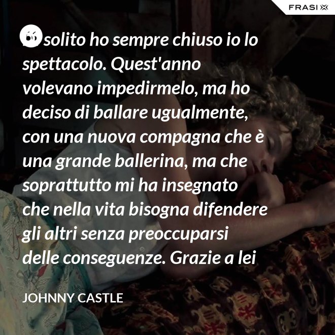 Di solito ho sempre chiuso io lo spettacolo. Quest'anno volevano impedirmelo, ma ho deciso di ballare ugualmente, con una nuova compagna che è una grande ballerina, ma che soprattutto mi ha insegnato che nella vita bisogna difendere gli altri senza preoccuparsi delle conseguenze. Grazie a lei ho capito... che tipo di persona voglio diventare. Parlo di Frances Houseman. - Johnny Castle