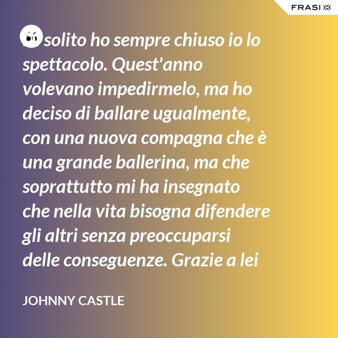 Di solito ho sempre chiuso io lo spettacolo. Quest'anno volevano impedirmelo, ma ho deciso di ballare ugualmente, con una nuova compagna che è una grande ballerina, ma che soprattutto mi ha insegnato che nella vita bisogna difendere gli altri senza preoccuparsi delle conseguenze. Grazie a lei ho capito... che tipo di persona voglio diventare. Parlo di Frances Houseman. - Johnny Castle