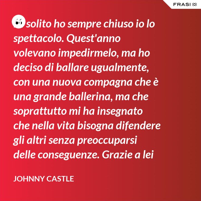 Di solito ho sempre chiuso io lo spettacolo. Quest'anno volevano impedirmelo, ma ho deciso di ballare ugualmente, con una nuova compagna che è una grande ballerina, ma che soprattutto mi ha insegnato che nella vita bisogna difendere gli altri senza preoccuparsi delle conseguenze. Grazie a lei ho capito... che tipo di persona voglio diventare. Parlo di Frances Houseman. - Johnny Castle