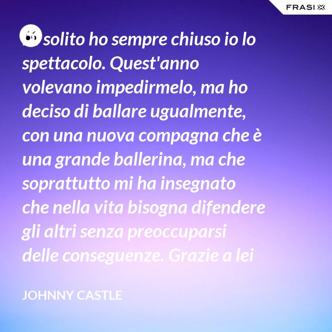 Di solito ho sempre chiuso io lo spettacolo. Quest'anno volevano impedirmelo, ma ho deciso di ballare ugualmente, con una nuova compagna che è una grande ballerina, ma che soprattutto mi ha insegnato che nella vita bisogna difendere gli altri senza preoccuparsi delle conseguenze. Grazie a lei ho capito... che tipo di persona voglio diventare. Parlo di Frances Houseman. - Johnny Castle