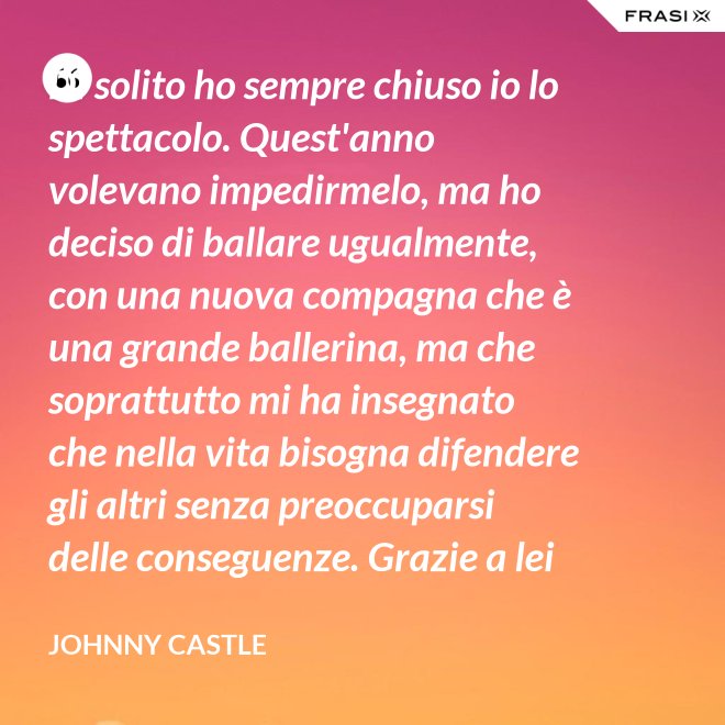 Di solito ho sempre chiuso io lo spettacolo. Quest'anno volevano impedirmelo, ma ho deciso di ballare ugualmente, con una nuova compagna che è una grande ballerina, ma che soprattutto mi ha insegnato che nella vita bisogna difendere gli altri senza preoccuparsi delle conseguenze. Grazie a lei ho capito... che tipo di persona voglio diventare. Parlo di Frances Houseman. - Johnny Castle