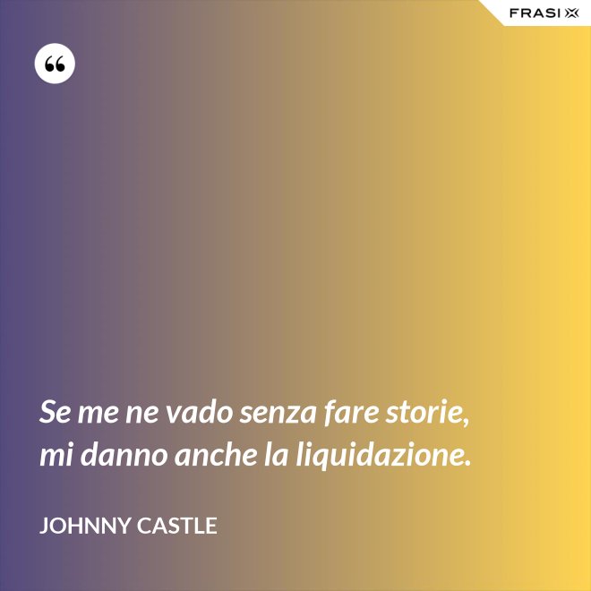 Se me ne vado senza fare storie, mi danno anche la liquidazione. - Johnny Castle