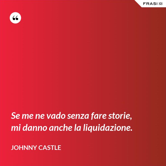 Se me ne vado senza fare storie, mi danno anche la liquidazione. - Johnny Castle