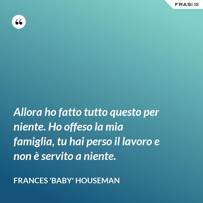 Allora ho fatto tutto questo per niente. Ho offeso la mia famiglia, tu hai perso il lavoro e non è servito a niente. - Frances 'Baby' Houseman
