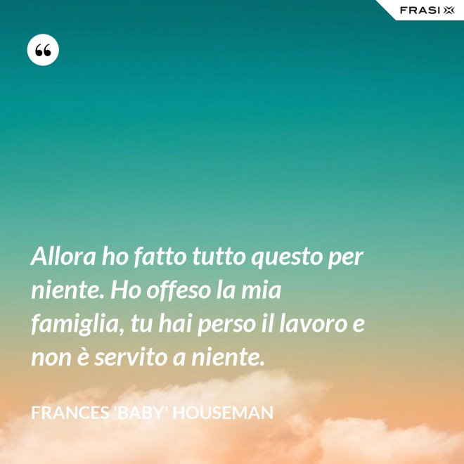 Allora ho fatto tutto questo per niente. Ho offeso la mia famiglia, tu hai perso il lavoro e non è servito a niente. - Frances 'Baby' Houseman