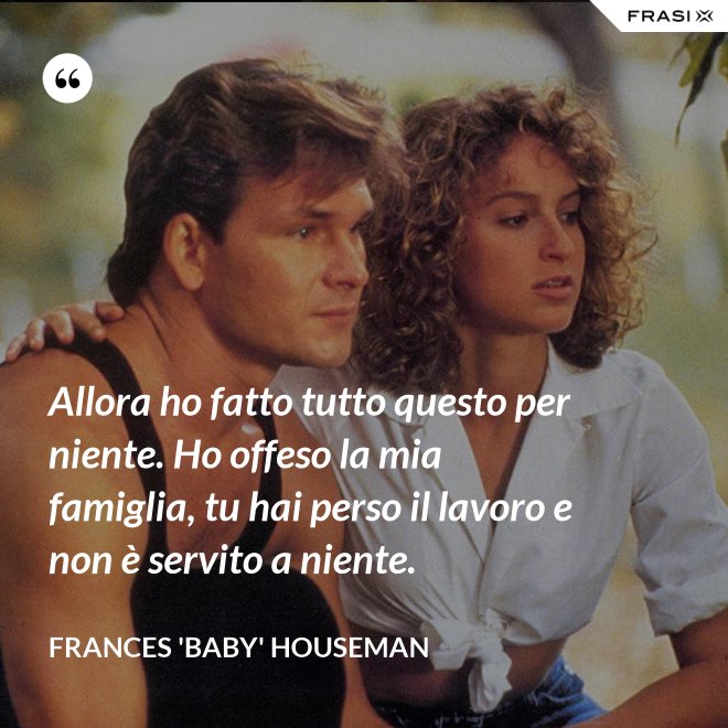 Allora ho fatto tutto questo per niente. Ho offeso la mia famiglia, tu hai perso il lavoro e non è servito a niente. - Frances 'Baby' Houseman