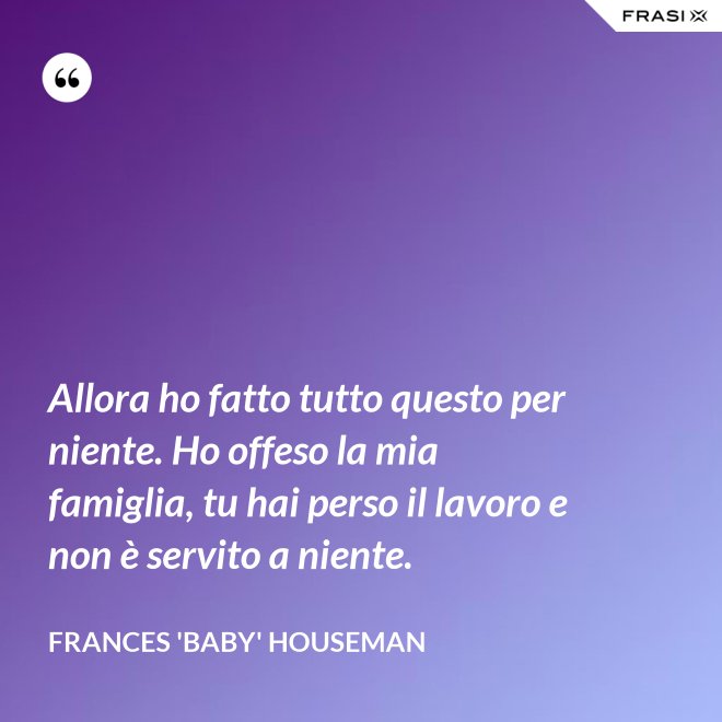 Allora ho fatto tutto questo per niente. Ho offeso la mia famiglia, tu hai perso il lavoro e non è servito a niente. - Frances 'Baby' Houseman