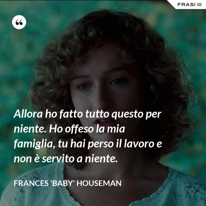 Allora ho fatto tutto questo per niente. Ho offeso la mia famiglia, tu hai perso il lavoro e non è servito a niente. - Frances 'Baby' Houseman