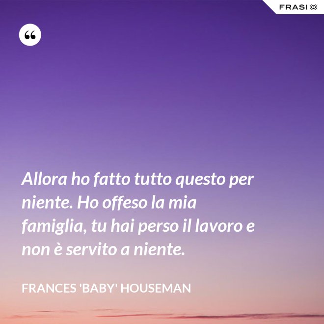 Allora ho fatto tutto questo per niente. Ho offeso la mia famiglia, tu hai perso il lavoro e non è servito a niente. - Frances 'Baby' Houseman