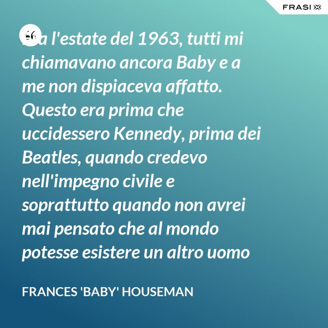 Era l'estate del 1963, tutti mi chiamavano ancora Baby e a me non dispiaceva affatto. Questo era prima che uccidessero Kennedy, prima dei Beatles, quando credevo nell'impegno civile e soprattutto quando non avrei mai pensato che al mondo potesse esistere un altro uomo oltre a mio padre. - Frances 'Baby' Houseman