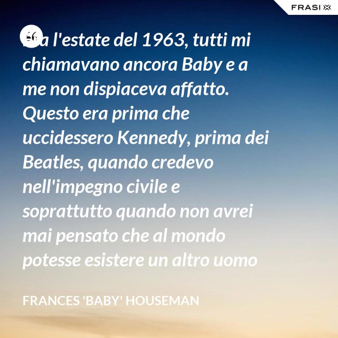 Era l'estate del 1963, tutti mi chiamavano ancora Baby e a me non dispiaceva affatto. Questo era prima che uccidessero Kennedy, prima dei Beatles, quando credevo nell'impegno civile e soprattutto quando non avrei mai pensato che al mondo potesse esistere un altro uomo oltre a mio padre. - Frances 'Baby' Houseman