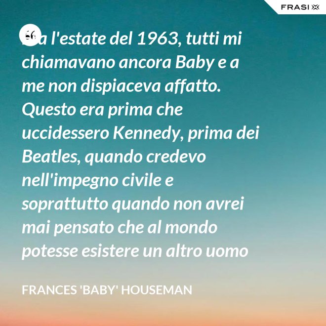 Era l'estate del 1963, tutti mi chiamavano ancora Baby e a me non dispiaceva affatto. Questo era prima che uccidessero Kennedy, prima dei Beatles, quando credevo nell'impegno civile e soprattutto quando non avrei mai pensato che al mondo potesse esistere un altro uomo oltre a mio padre. - Frances 'Baby' Houseman
