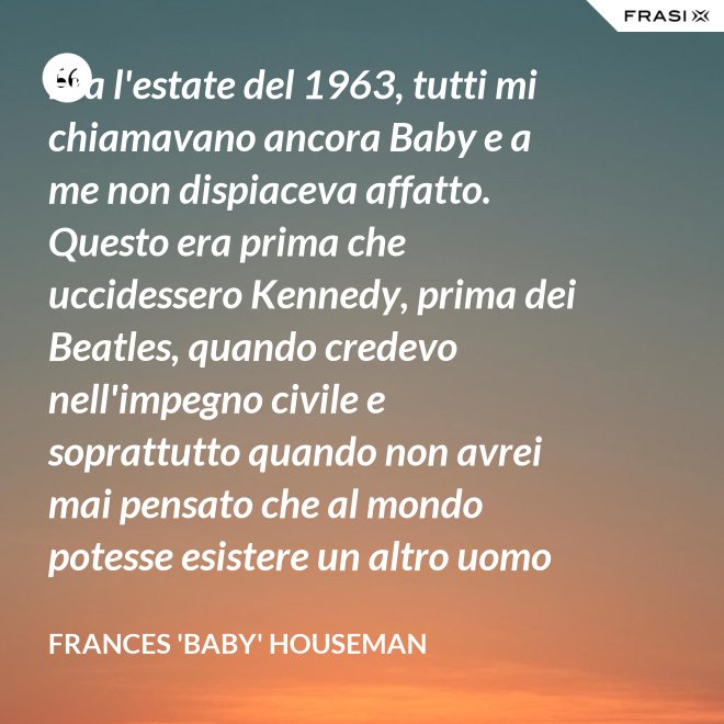 Era l'estate del 1963, tutti mi chiamavano ancora Baby e a me non dispiaceva affatto. Questo era prima che uccidessero Kennedy, prima dei Beatles, quando credevo nell'impegno civile e soprattutto quando non avrei mai pensato che al mondo potesse esistere un altro uomo oltre a mio padre. - Frances 'Baby' Houseman