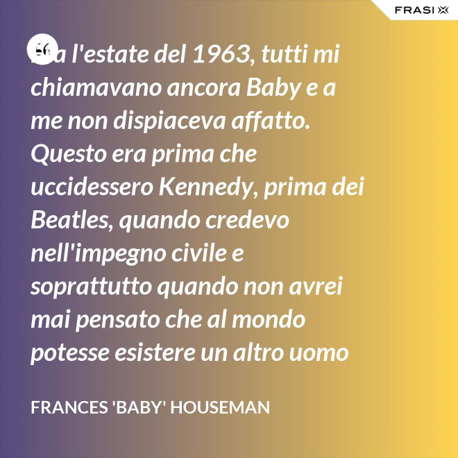 Era l'estate del 1963, tutti mi chiamavano ancora Baby e a me non dispiaceva affatto. Questo era prima che uccidessero Kennedy, prima dei Beatles, quando credevo nell'impegno civile e soprattutto quando non avrei mai pensato che al mondo potesse esistere un altro uomo oltre a mio padre. - Frances 'Baby' Houseman