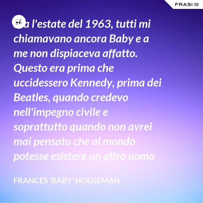 Era l'estate del 1963, tutti mi chiamavano ancora Baby e a me non dispiaceva affatto. Questo era prima che uccidessero Kennedy, prima dei Beatles, quando credevo nell'impegno civile e soprattutto quando non avrei mai pensato che al mondo potesse esistere un altro uomo oltre a mio padre. - Frances 'Baby' Houseman