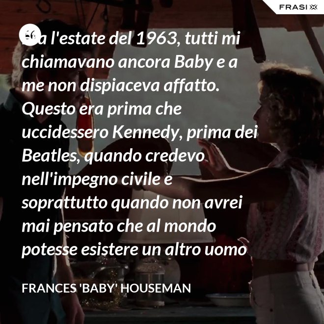 Era l'estate del 1963, tutti mi chiamavano ancora Baby e a me non dispiaceva affatto. Questo era prima che uccidessero Kennedy, prima dei Beatles, quando credevo nell'impegno civile e soprattutto quando non avrei mai pensato che al mondo potesse esistere un altro uomo oltre a mio padre. - Frances 'Baby' Houseman