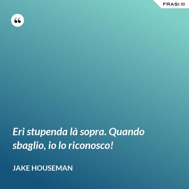 Eri stupenda là sopra. Quando sbaglio, io lo riconosco! - Jake Houseman