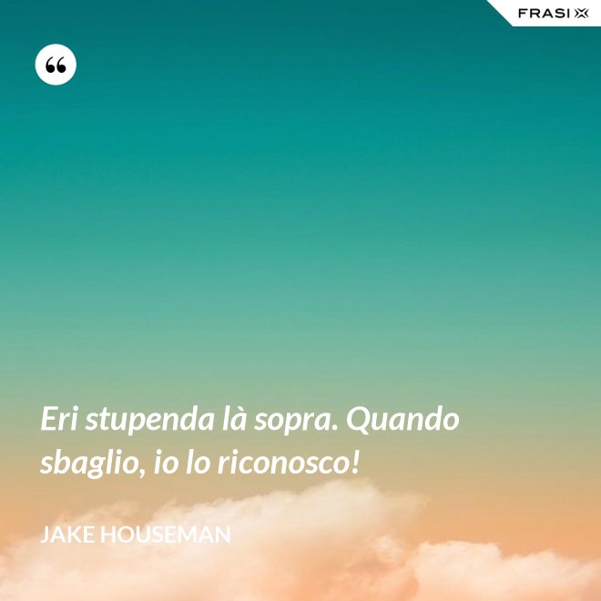 Eri stupenda là sopra. Quando sbaglio, io lo riconosco! - Jake Houseman