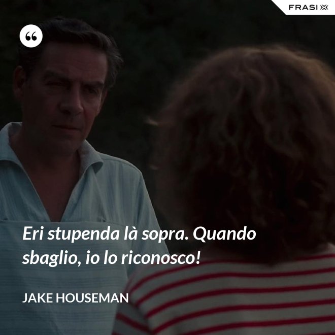 Eri stupenda là sopra. Quando sbaglio, io lo riconosco! - Jake Houseman