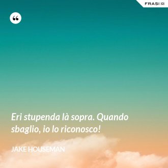Eri stupenda là sopra. Quando sbaglio, io lo riconosco! - Jake Houseman