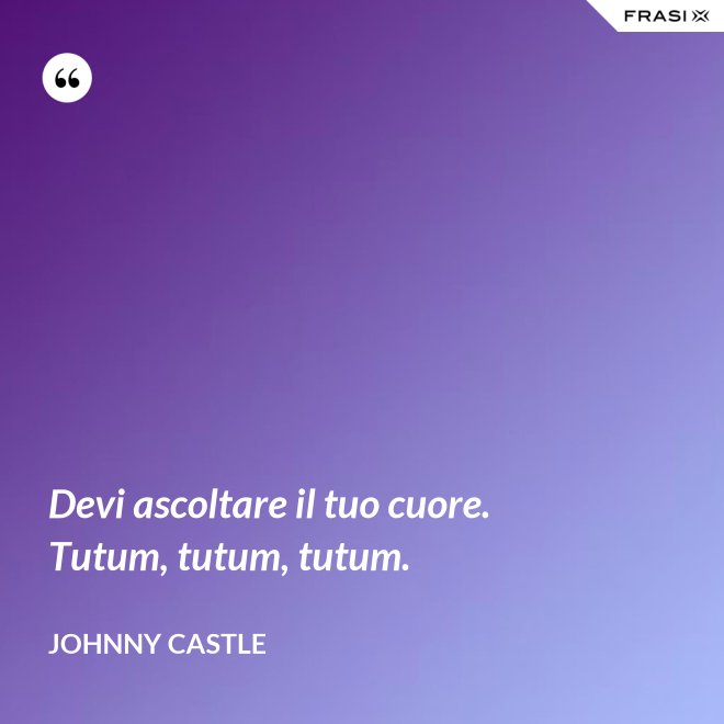 Devi ascoltare il tuo cuore. Tutum, tutum, tutum. - Johnny Castle