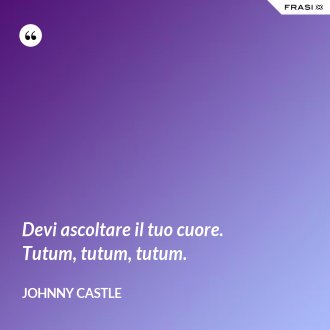 Devi ascoltare il tuo cuore. Tutum, tutum, tutum. - Johnny Castle