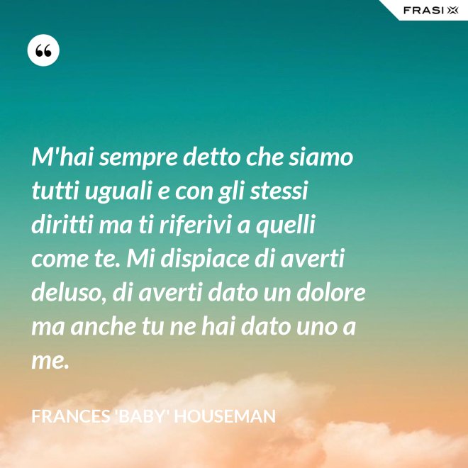 M'hai sempre detto che siamo tutti uguali e con gli stessi diritti ma ti riferivi a quelli come te. Mi dispiace di averti deluso, di averti dato un dolore ma anche tu ne hai dato uno a me. - Frances 'Baby' Houseman