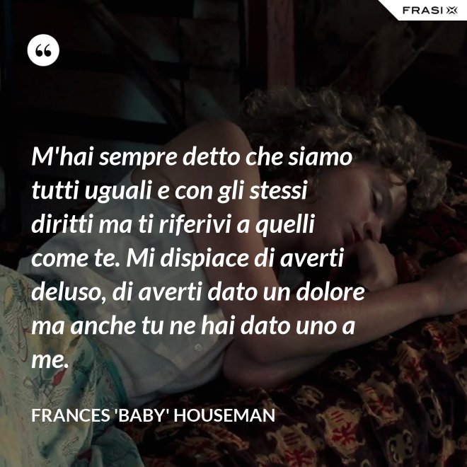 M'hai sempre detto che siamo tutti uguali e con gli stessi diritti ma ti riferivi a quelli come te. Mi dispiace di averti deluso, di averti dato un dolore ma anche tu ne hai dato uno a me. - Frances 'Baby' Houseman