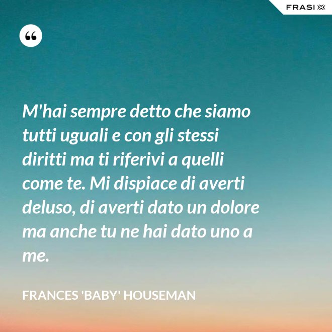 M'hai sempre detto che siamo tutti uguali e con gli stessi diritti ma ti riferivi a quelli come te. Mi dispiace di averti deluso, di averti dato un dolore ma anche tu ne hai dato uno a me. - Frances 'Baby' Houseman