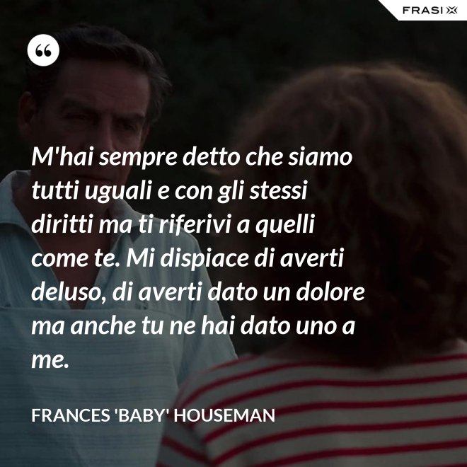 M'hai sempre detto che siamo tutti uguali e con gli stessi diritti ma ti riferivi a quelli come te. Mi dispiace di averti deluso, di averti dato un dolore ma anche tu ne hai dato uno a me. - Frances 'Baby' Houseman