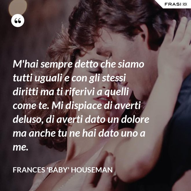 M'hai sempre detto che siamo tutti uguali e con gli stessi diritti ma ti riferivi a quelli come te. Mi dispiace di averti deluso, di averti dato un dolore ma anche tu ne hai dato uno a me. - Frances 'Baby' Houseman