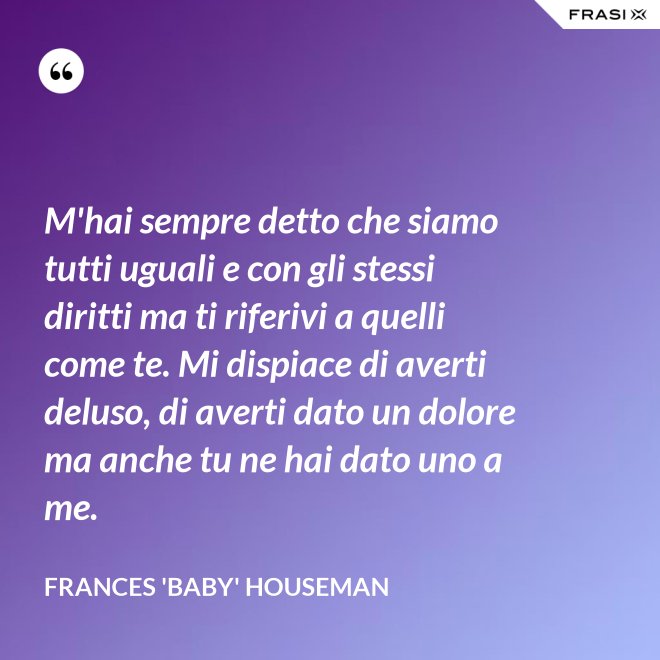 M'hai sempre detto che siamo tutti uguali e con gli stessi diritti ma ti riferivi a quelli come te. Mi dispiace di averti deluso, di averti dato un dolore ma anche tu ne hai dato uno a me. - Frances 'Baby' Houseman