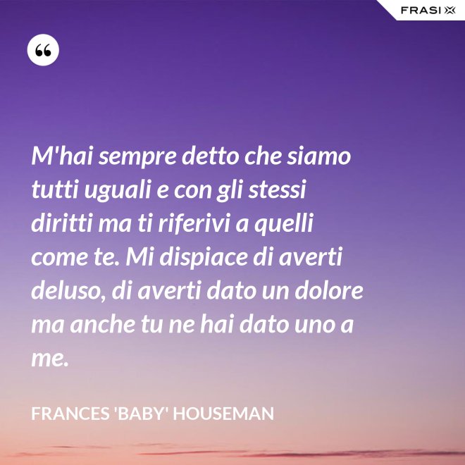 M'hai sempre detto che siamo tutti uguali e con gli stessi diritti ma ti riferivi a quelli come te. Mi dispiace di averti deluso, di averti dato un dolore ma anche tu ne hai dato uno a me. - Frances 'Baby' Houseman