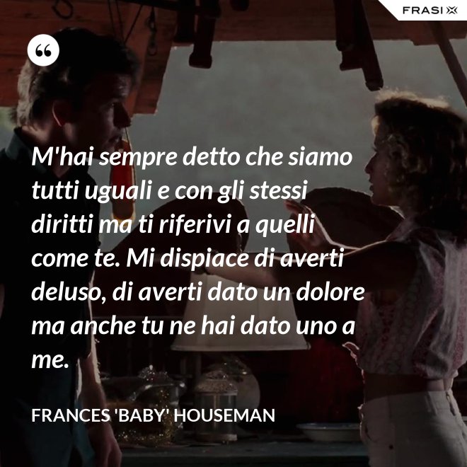 M'hai sempre detto che siamo tutti uguali e con gli stessi diritti ma ti riferivi a quelli come te. Mi dispiace di averti deluso, di averti dato un dolore ma anche tu ne hai dato uno a me. - Frances 'Baby' Houseman