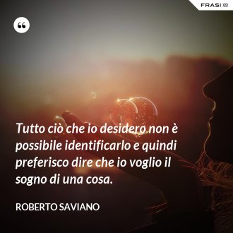 Tutto ciò che io desidero non è possibile identificarlo e quindi preferisco dire che io voglio il sogno di una cosa. - Roberto Saviano