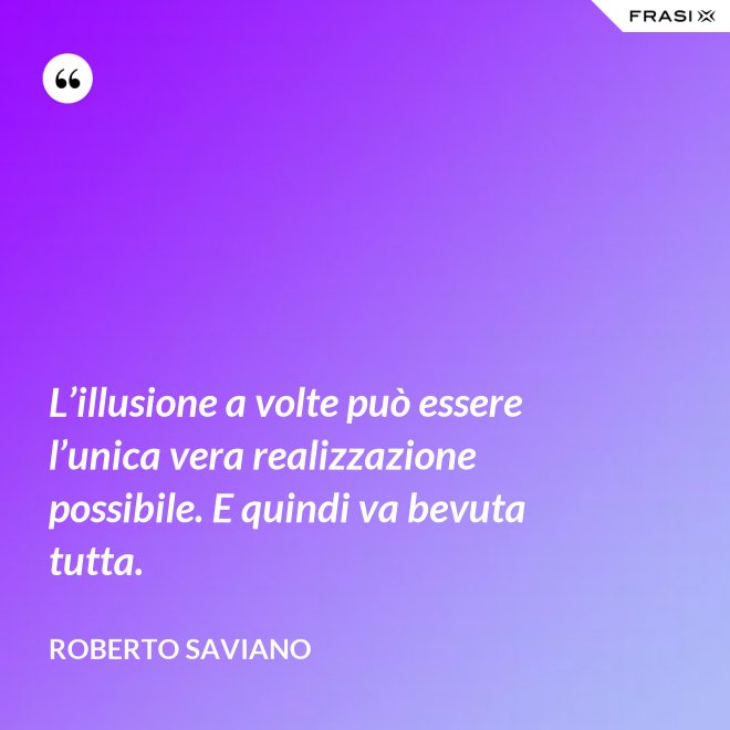 L’illusione a volte può essere l’unica vera realizzazione possibile. E quindi va bevuta tutta. - Roberto Saviano