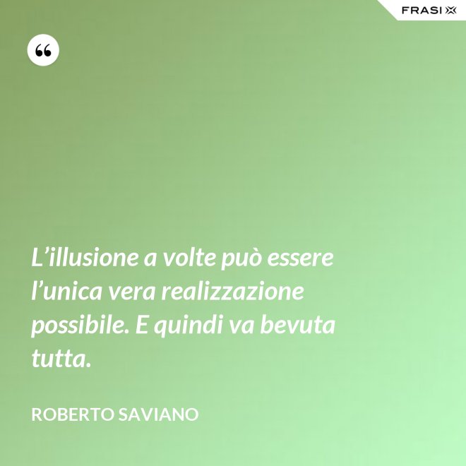 L’illusione a volte può essere l’unica vera realizzazione possibile. E quindi va bevuta tutta. - Roberto Saviano