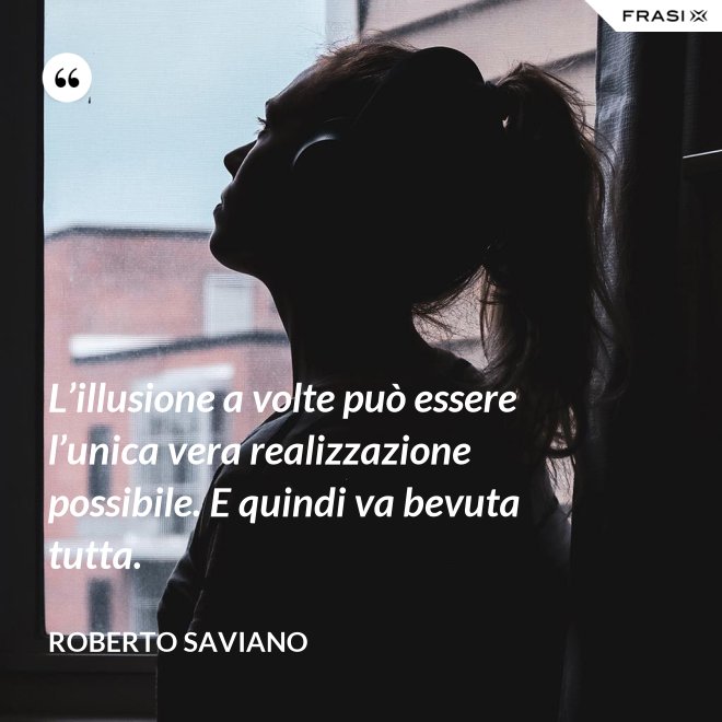 L’illusione a volte può essere l’unica vera realizzazione possibile. E quindi va bevuta tutta. - Roberto Saviano