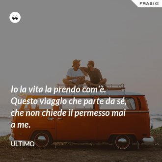 Io la vita la prendo com'è. Questo viaggio che parte da sé, che non chiede il permesso mai a me. - Ultimo