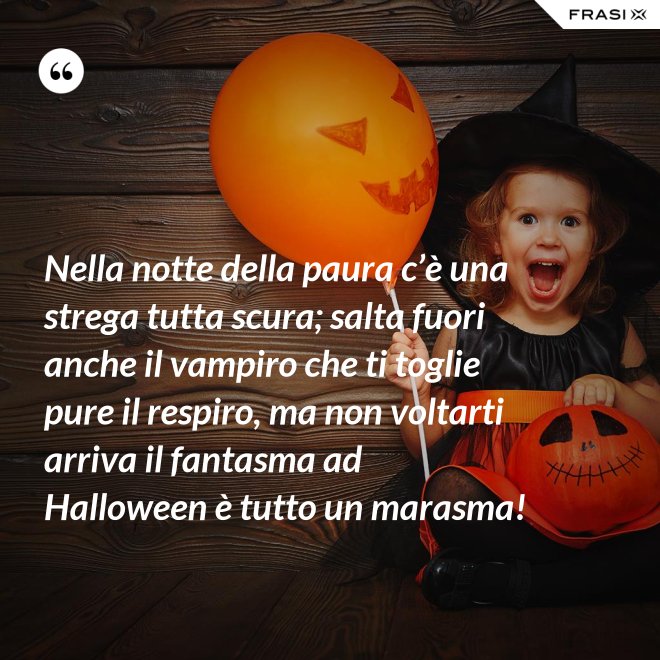 Nella notte della paura c’è una strega tutta scura; salta fuori anche il vampiro che ti toglie pure il respiro, ma non voltarti arriva il fantasma ad Halloween è tutto un marasma! - Anonimo