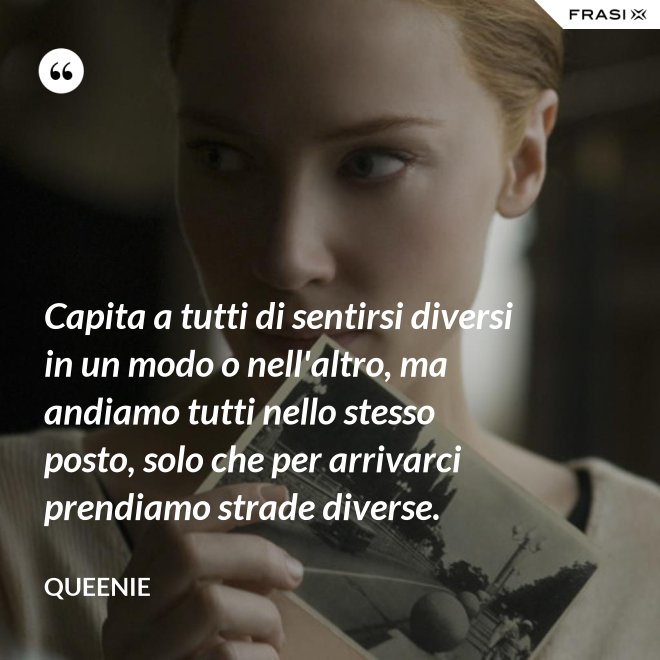 Capita a tutti di sentirsi diversi in un modo o nell'altro, ma andiamo tutti nello stesso posto, solo che per arrivarci prendiamo strade diverse. - Queenie