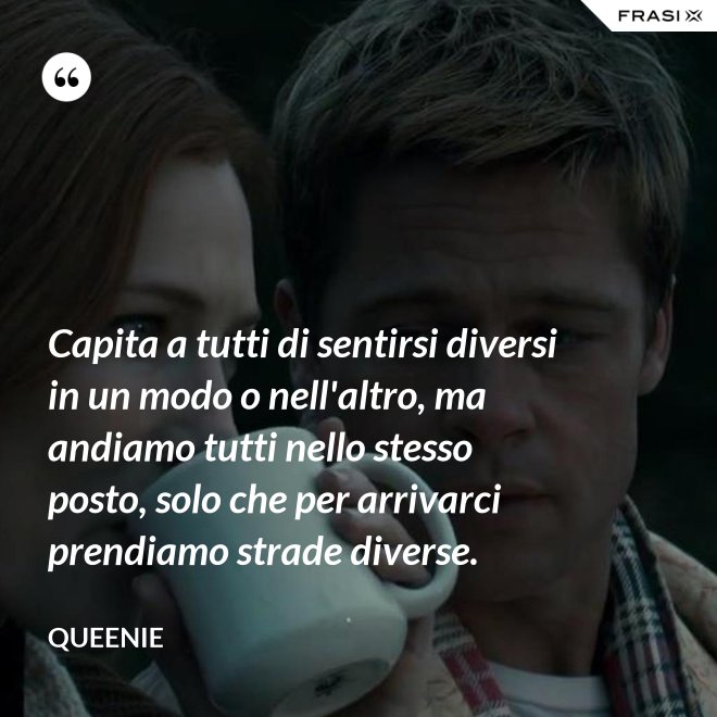 Capita a tutti di sentirsi diversi in un modo o nell'altro, ma andiamo tutti nello stesso posto, solo che per arrivarci prendiamo strade diverse. - Queenie
