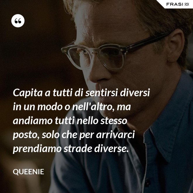 Capita a tutti di sentirsi diversi in un modo o nell'altro, ma andiamo tutti nello stesso posto, solo che per arrivarci prendiamo strade diverse. - Queenie
