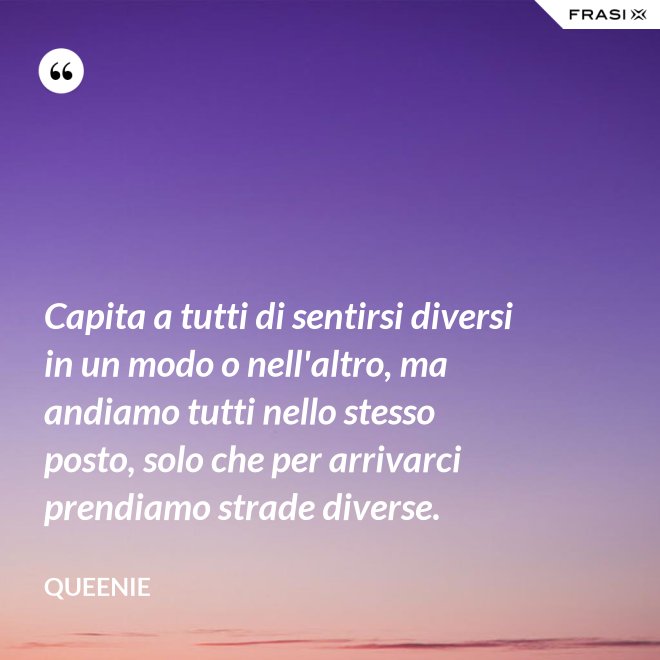 Capita a tutti di sentirsi diversi in un modo o nell'altro, ma andiamo tutti nello stesso posto, solo che per arrivarci prendiamo strade diverse. - Queenie