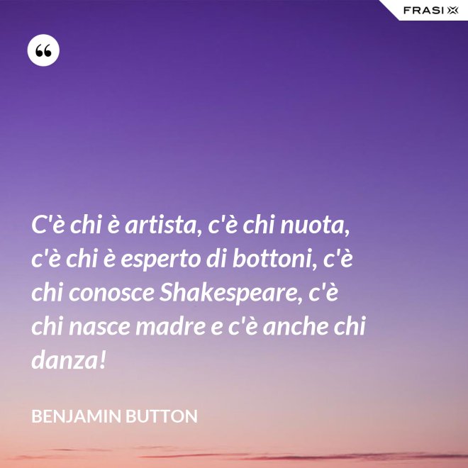 C'è chi è artista, c'è chi nuota, c'è chi è esperto di bottoni, c'è chi conosce Shakespeare, c'è chi nasce madre e c'è anche chi danza! - Benjamin Button