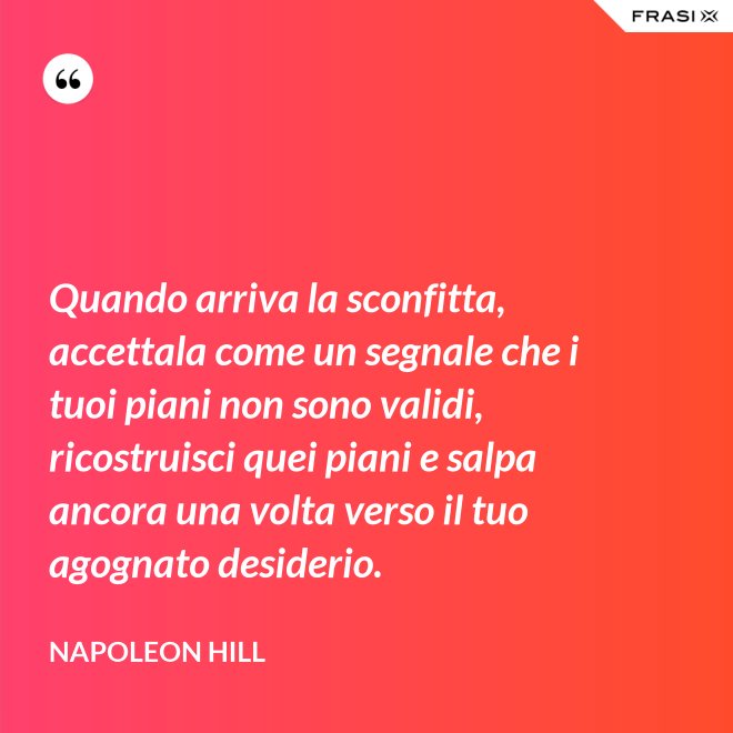 Quando arriva la sconfitta, accettala come un segnale che i tuoi piani non sono validi, ricostruisci quei piani e salpa ancora una volta verso il tuo agognato desiderio. - Napoleon Hill